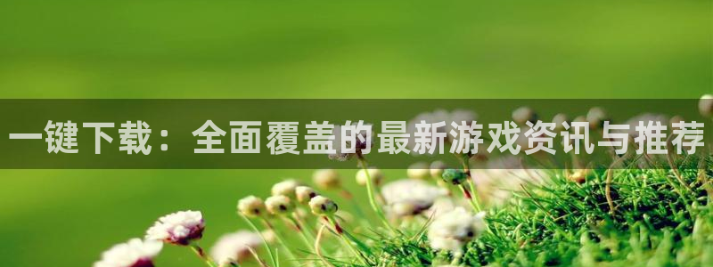 蓝冠娱乐在线登录：一键下载：全面覆盖的最新游戏资讯与推荐